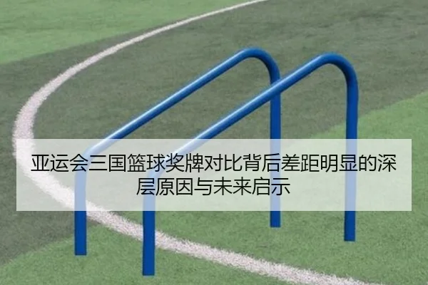 亚运会三国篮球奖牌对比背后差距明显的深层原因与未来启示